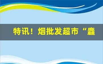 特讯！烟批发超市“麤心浮气”