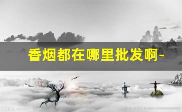 香烟都在哪里批发啊-香烟都可以在什么地方卖