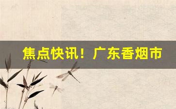 焦点快讯！广东香烟市场“割席分坐”