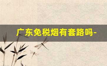 广东免税烟有套路吗-免税烟为什么一般人买不到