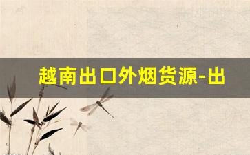 越南出口外烟货源-出口越南的中国香烟