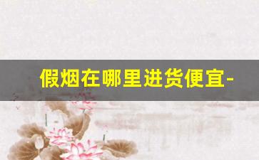 假烟在哪里进货便宜-批发假烟一般多少钱