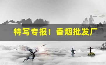特写专报！香烟批发厂家渠道“擘两分星”