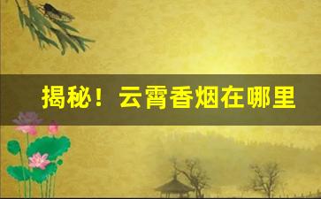 揭秘！云霄香烟在哪里产“宝山空回”