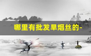 哪里有批发旱烟丝的-烟香丝批发哪里最便宜 
