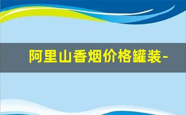 阿里山香烟价格罐装-阿里山香烟罐装国内市场价多少钱