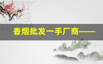 香烟批发一手厂商——香烟微商网-实惠香烟批发推荐
