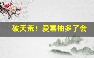 破天荒！爱喜抽多了会怎样“参差不一”
