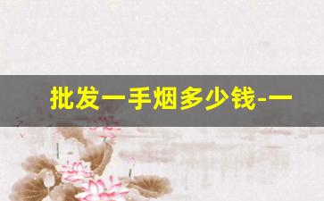 批发一手烟多少钱-一万多块钱的烟哪里有卖的