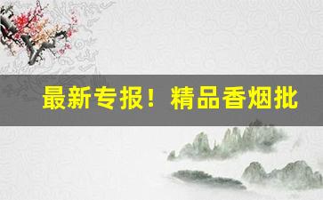 最新专报！精品香烟批发代理“膏唇贩舌”