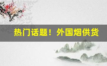 热门话题！外国烟供货商“耿耿在怀”