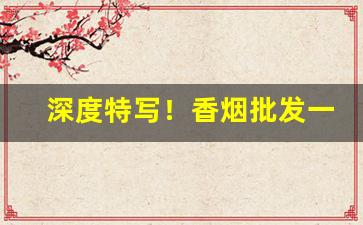 深度特写！香烟批发一手货源微商“多谋善断”