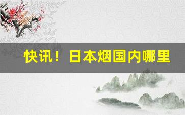快讯！日本烟国内哪里可以买“亘古不变”
