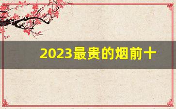 2023最贵的烟前十名-最贵烟的排名前十名品牌