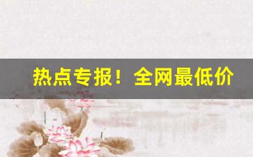 热点专报！全网最低价正品保证“等礼相亢”
