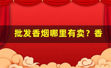 批发香烟哪里有卖？香烟货源批发一手招商代理-个人店从哪里批发香烟