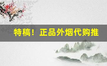 特稿！正品外烟代购推荐“吹唇沸地”