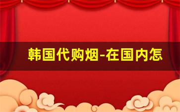 韩国代购烟-在国内怎么购买韩国烟