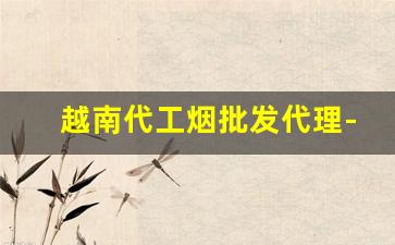 越南代工烟批发代理-越南代工香烟怎样卖到中国