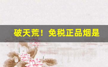 破天荒！免税正品烟是真烟吗“按图索骥”