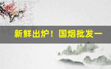 新鲜出炉！国烟批发一手渠道货源“怠惰因循”