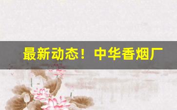 最新动态！中华香烟厂家稳定出货全网低价“魂牵梦萦”