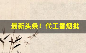 最新头条！代工香烟批发厂家“戴高帽子”