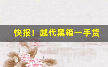 快报！越代黑箱一手货源价格表“便还就孤”