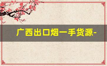 广西出口烟一手货源-广西高档烟行情