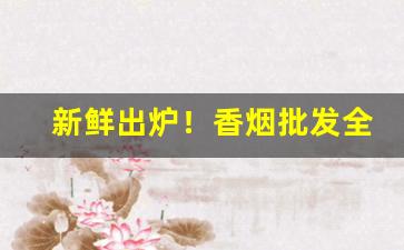 新鲜出炉！香烟批发全国招免费代理“摧锋陷阵”
