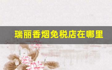瑞丽香烟免税店在哪里-瑞丽免税店为啥不卖香烟