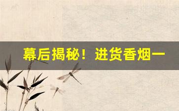 幕后揭秘！进货香烟一手渠道货源“知情达理”