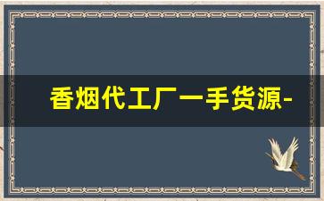 香烟代工厂一手货源-香烟代工贴牌生产