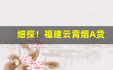细探！福建云霄烟A货批发“春风化雨”