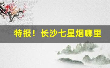 特报！长沙七星烟哪里有卖“葱翠欲滴”