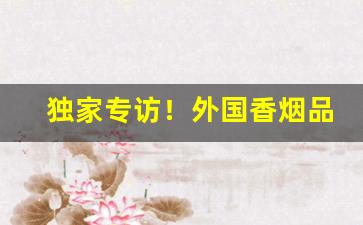 独家专访！外国香烟品牌大全及图片“洗耳恭听”