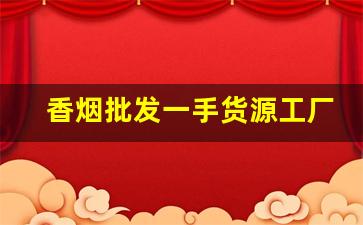 香烟批发一手货源工厂实力供货-烟批发供应商定制