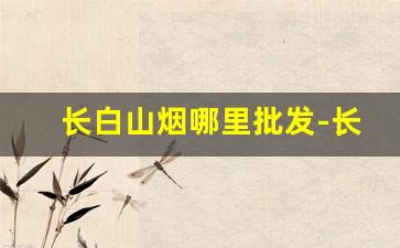 长白山烟哪里批发-长白山烟礼盒在哪买