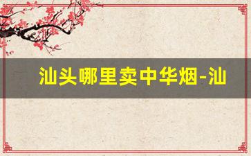 汕头哪里卖中华烟-汕头中华烟有什么说法吗