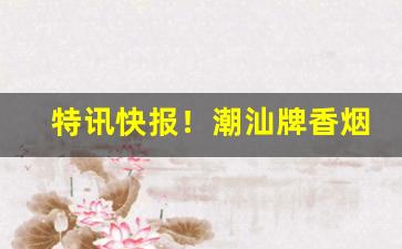 特讯快报！潮汕牌香烟是哪里产的“迭矩重规”