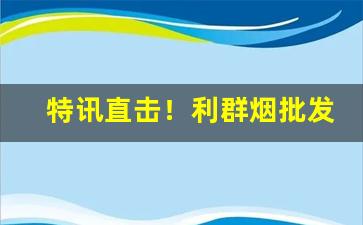 特讯直击！利群烟批发多少“成千论万”