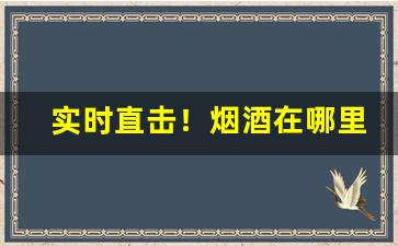 实时直击！烟酒在哪里买正宗“槁项黄馘”