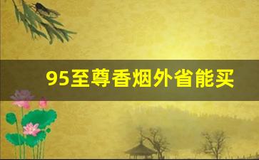 95至尊香烟外省能买到吗-95至尊香烟真假鉴别方法