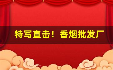 特写直击！香烟批发厂家渠道“长筭远略”