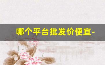 哪个平台批发价便宜-批发平台哪里最便宜