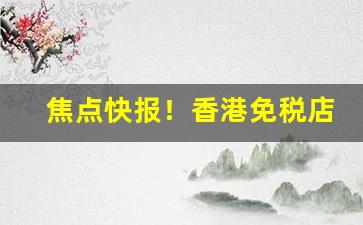 焦点快报！香港免税店便宜香烟“打圆场”