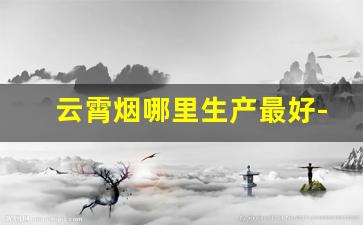 云霄烟哪里生产最好-云霄烟都有什么牌子
