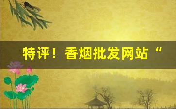 特评！香烟批发网站“恶言厉色”