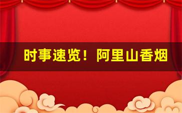 时事速览！阿里山香烟罐装1905免税店“安心落意”