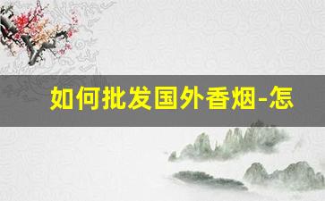 如何批发国外香烟-怎么进口国外香烟